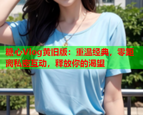 糖心Vlog黄旧版：重温经典，零距离私密互动，释放你的渴望