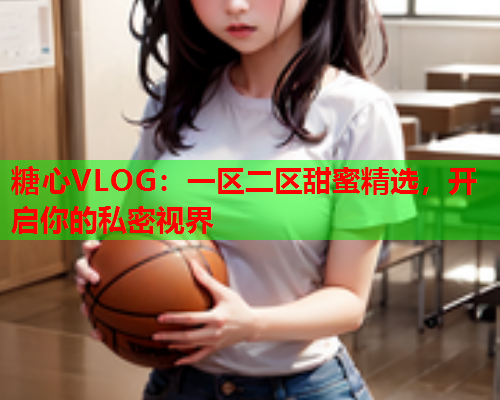 糖心VLOG：一区二区甜蜜精选，开启你的私密视界