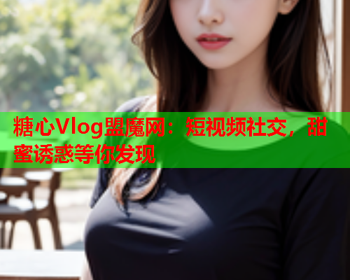 糖心Vlog盟魔网：短视频社交，甜蜜诱惑等你发现