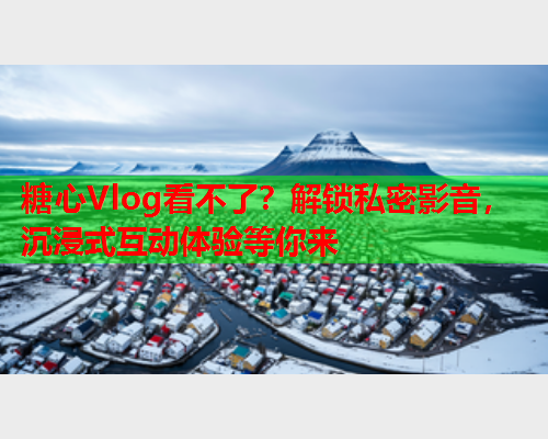 糖心Vlog看不了？解锁私密影音，沉浸式互动体验等你来