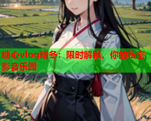 糖心vlog精冬：限时解锁，你的私密影音乐园