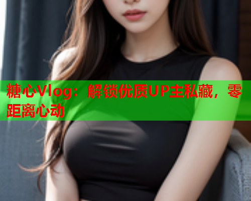 糖心Vlog：解锁优质UP主私藏，零距离心动
