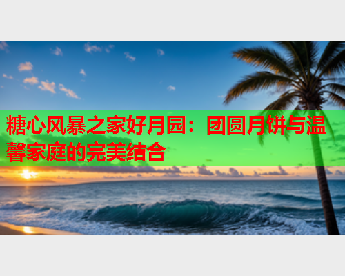 糖心风暴之家好月园：团圆月饼与温馨家庭的完美结合