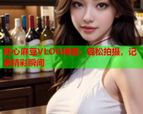 糖心麻豆VLOG神器：轻松拍摄，记录精彩瞬间