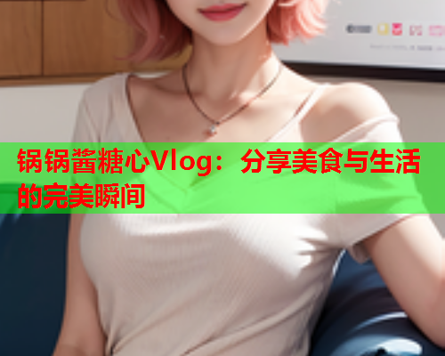 锅锅酱糖心Vlog：分享美食与生活的完美瞬间  第2张