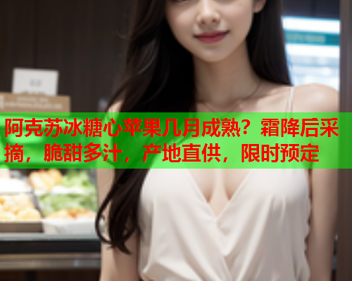 阿克苏冰糖心苹果几月成熟？霜降后采摘，脆甜多汁，产地直供，限时预定
