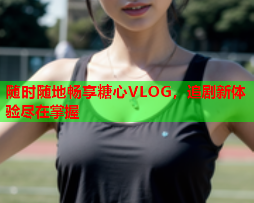 随时随地畅享糖心VLOG，追剧新体验尽在掌握