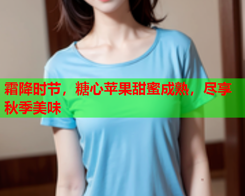 霜降时节，糖心苹果甜蜜成熟，尽享秋季美味