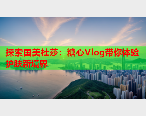 探索国美杜莎：糖心Vlog带你体验护肤新境界