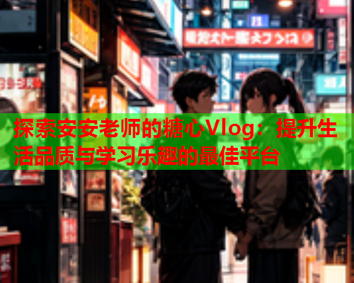 探索安安老师的糖心Vlog：提升生活品质与学习乐趣的最佳平台