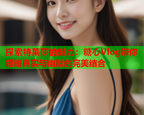 探索特莱莎的魅力：糖心Vlog带你领略真实与幽默的完美结合