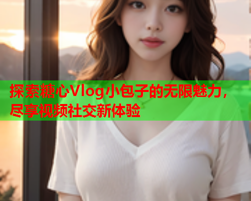 探索糖心Vlog小包子的无限魅力，尽享视频社交新体验