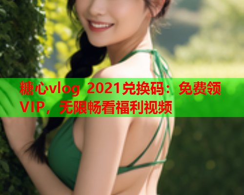 糖心vlog 2021兑换码：免费领VIP，无限畅看福利视频