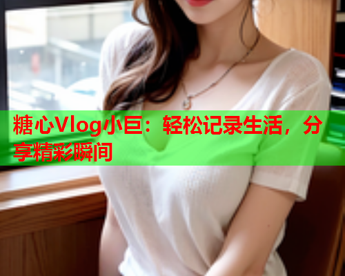 糖心Vlog小巨：轻松记录生活，分享精彩瞬间