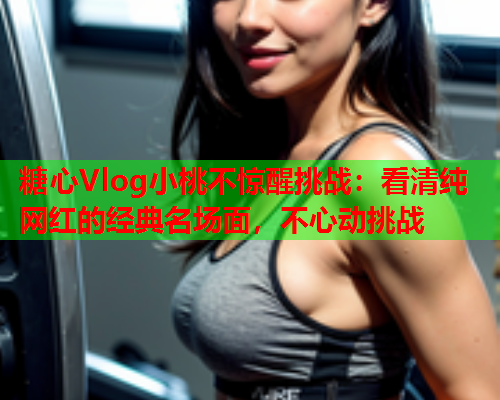 糖心Vlog小桃不惊醒挑战：看清纯网红的经典名场面，不心动挑战