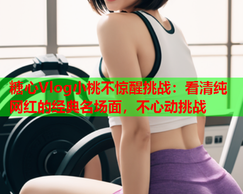 糖心Vlog小桃不惊醒挑战：看清纯网红的经典名场面，不心动挑战  第2张