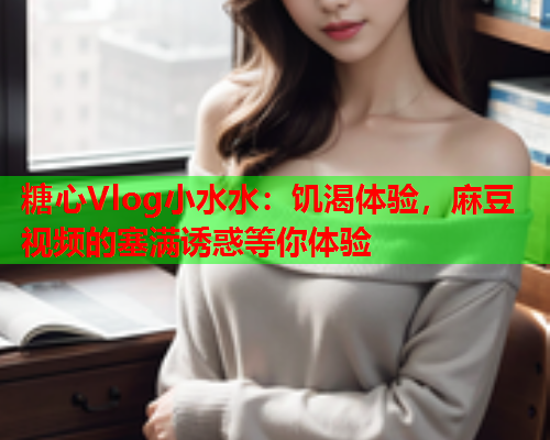 糖心Vlog小水水：饥渴体验，麻豆视频的塞满诱惑等你体验