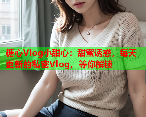 糖心Vlog小甜心：甜蜜诱惑，每天更新的私密Vlog，等你解锁