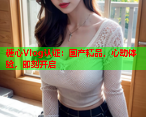 糖心Vlog认证：国产精品，心动体验，即刻开启