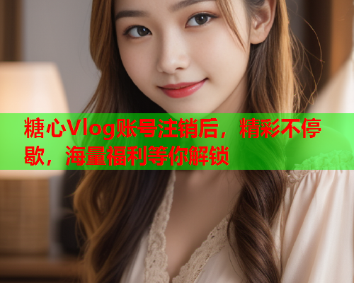 糖心Vlog账号注销后，精彩不停歇，海量福利等你解锁