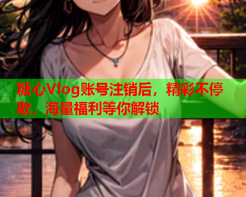 糖心Vlog账号注销后，精彩不停歇，海量福利等你解锁  第2张