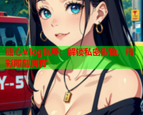 糖心Vlog账号：解锁私密影像，精彩即刻拥有