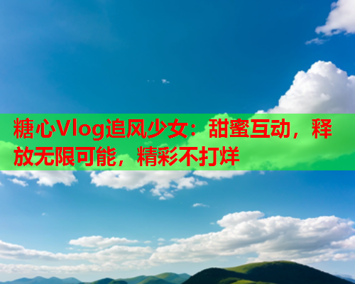 糖心Vlog追风少女：甜蜜互动，释放无限可能，精彩不打烊