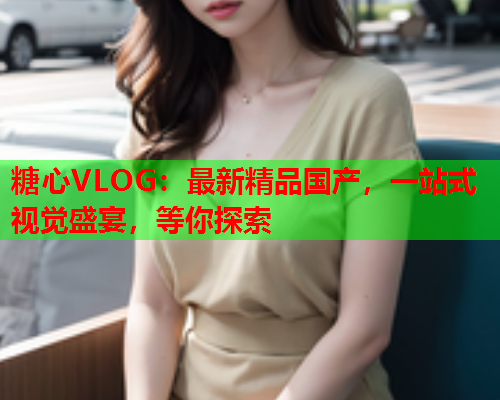 糖心VLOG：最新精品国产，一站式视觉盛宴，等你探索