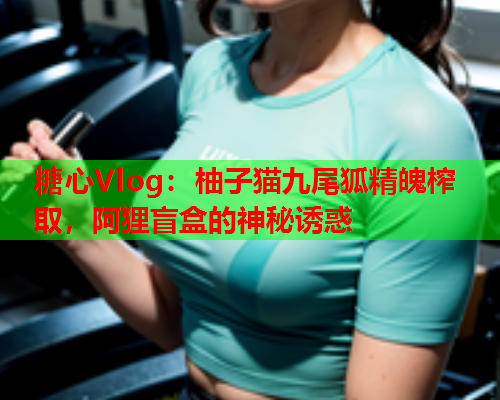 糖心Vlog：柚子猫九尾狐精魄榨取，阿狸盲盒的神秘诱惑