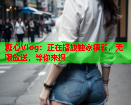 糖心Vlog：正在播放独家精彩，无限放送，等你来探