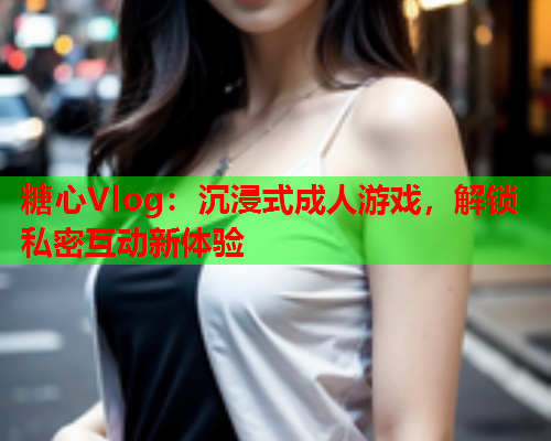 糖心Vlog：沉浸式成人游戏，解锁私密互动新体验