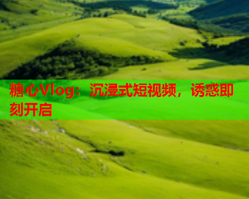 糖心Vlog：沉浸式短视频，诱惑即刻开启