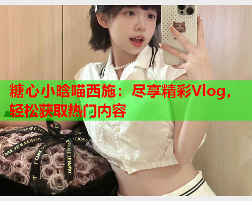 糖心小晗喵西施：尽享精彩Vlog，轻松获取热门内容  第2张