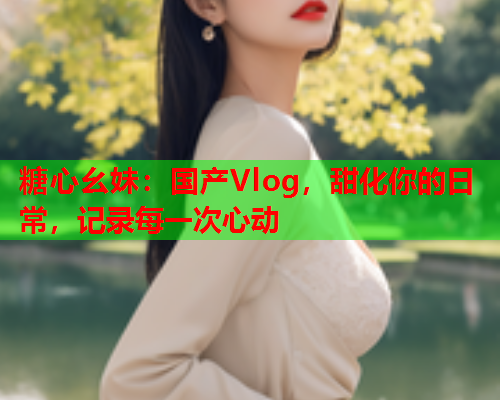 糖心幺妹：国产Vlog，甜化你的日常，记录每一次心动  第2张