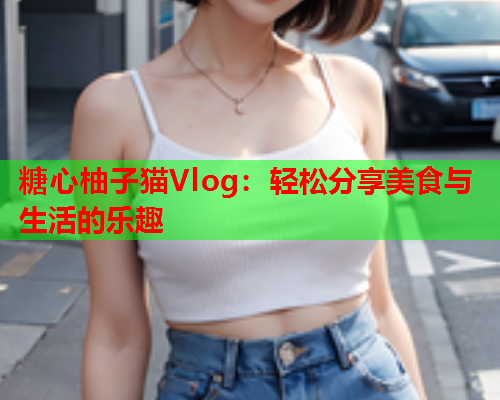 糖心柚子猫Vlog：轻松分享美食与生活的乐趣