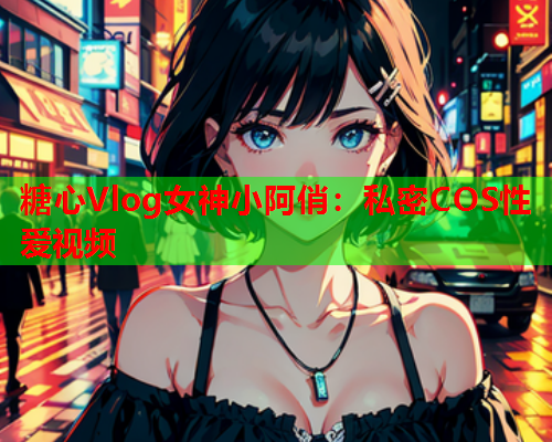 糖心Vlog女神小阿俏：私密COS性爱视频