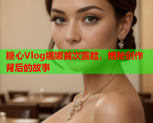 糖心Vlog娜娜首次露脸，揭秘创作背后的故事