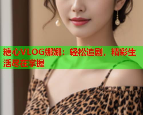 糖心VLOG娜娜：轻松追剧，精彩生活尽在掌握