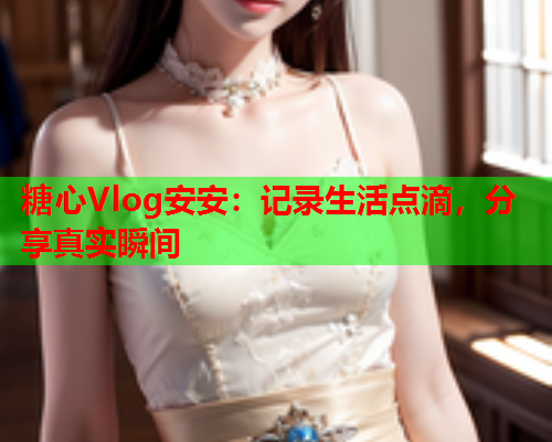 糖心Vlog安安：记录生活点滴，分享真实瞬间