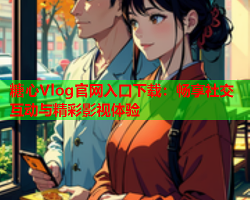 糖心Vlog官网入口下载：畅享社交互动与精彩影视体验