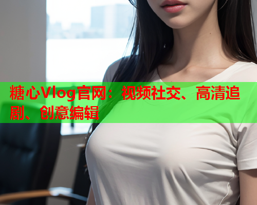 糖心Vlog官网：视频社交、高清追剧、创意编辑