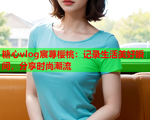 糖心vlog宸荨樱桃：记录生活美好瞬间，分享时尚潮流