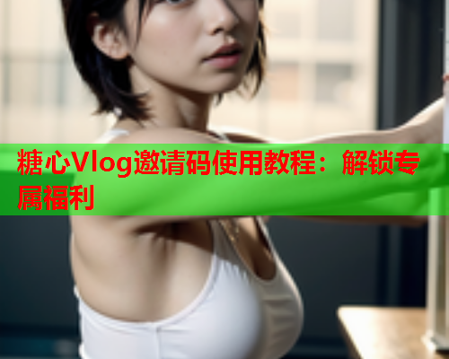 糖心Vlog邀请码使用教程：解锁专属福利