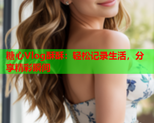 糖心Vlog酥酥：轻松记录生活，分享精彩瞬间