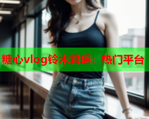 糖心vlog铃木君瑶：热门平台